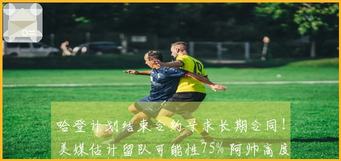 哈登计划结束合约寻求长期合同！美媒估计留队可能性75% 阿帅高度评价他