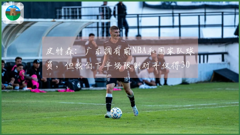 皮特森：广东拥有前NBA和国家队球员，但我们下半场限制对手仅得30分