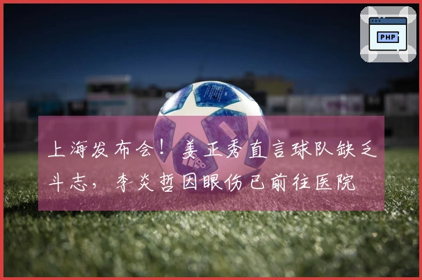 上海发布会！姜正秀直言球队缺乏斗志，李炎哲因眼伤已前往医院