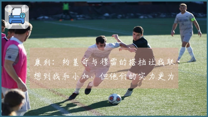 康利：约基奇与穆雷的搭档让我联想到我和小加，但他们的实力更为出众