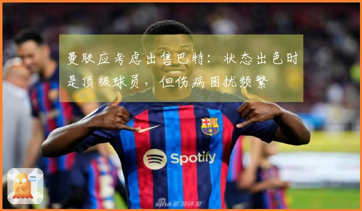 曼联应考虑出售巴特：状态出色时是顶级球员，但伤病困扰频繁
