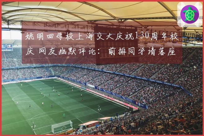 姚明回母校上海交大庆祝130周年校庆 网友幽默评论：前排同学请落座！