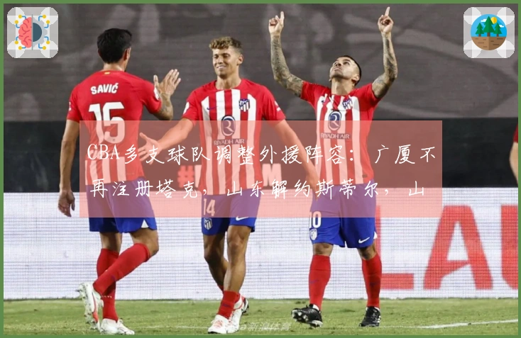 CBA多支球队调整外援阵容：广厦不再注册塔克，山东解约斯蒂尔，山西放弃盖伊