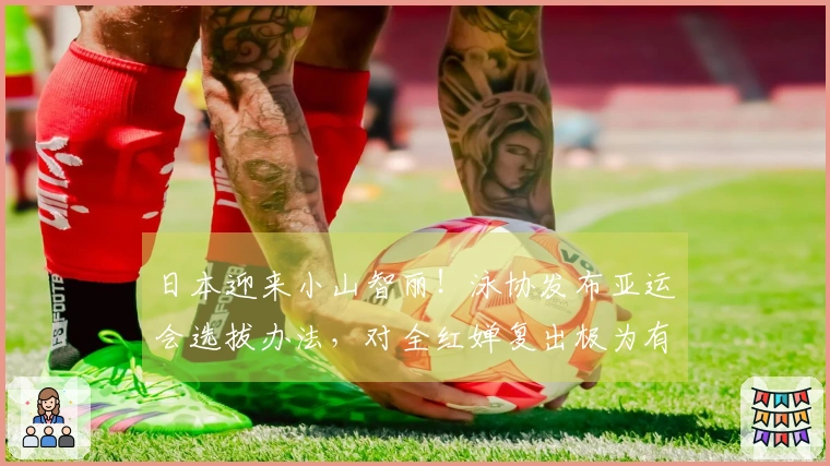 日本迎来小山智丽！泳协发布亚运会选拔办法，对全红婵复出极为有利