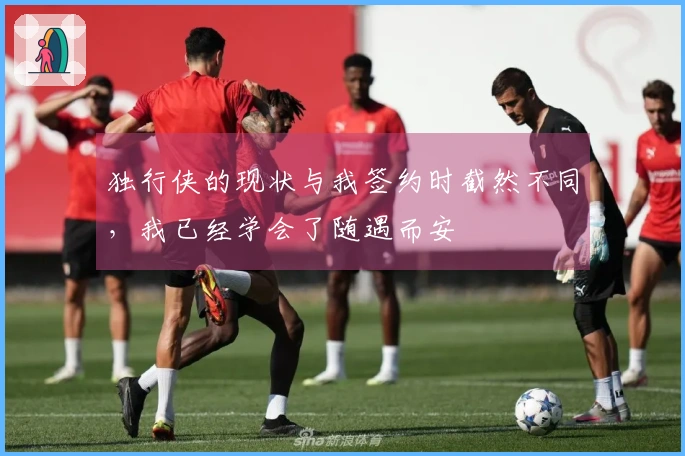 独行侠的现状与我签约时截然不同，我已经学会了随遇而安