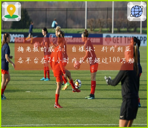 梅老板的威力！自媒体：科内利亚各平台在24小时内获得超过100万粉丝