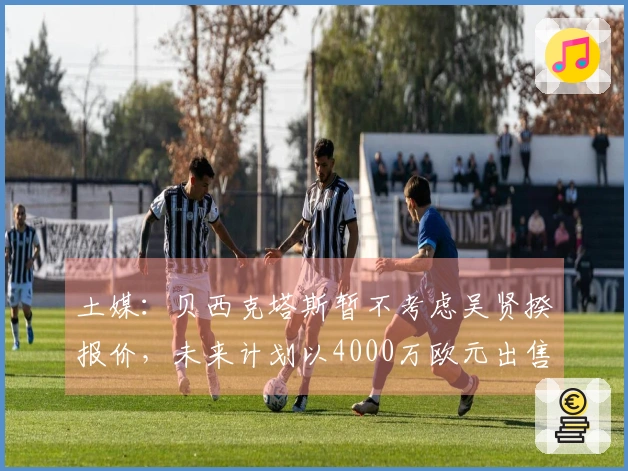 土媒：贝西克塔斯暂不考虑吴贤揆报价，未来计划以4000万欧元出售