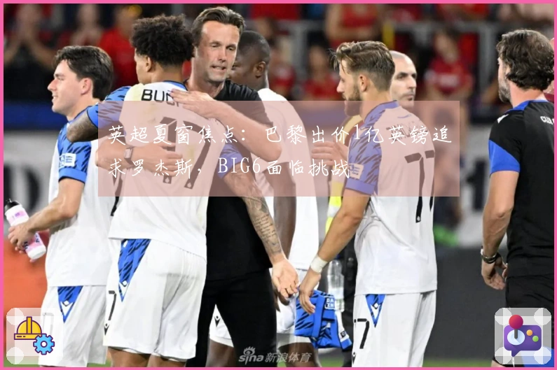 英超夏窗焦点：巴黎出价1亿英镑追求罗杰斯，BIG6面临挑战