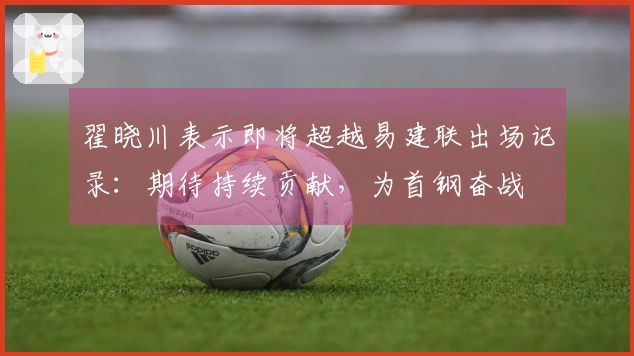 翟晓川表示即将超越易建联出场记录：期待持续贡献，为首钢奋战