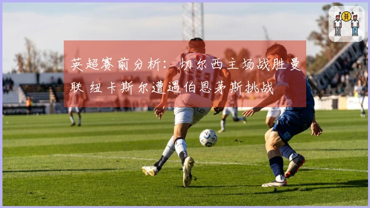 英超赛前分析：切尔西主场战胜曼联 纽卡斯尔遭遇伯恩茅斯挑战