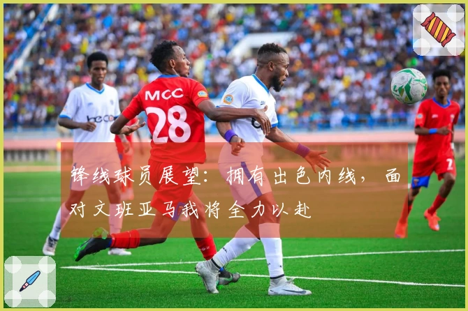 锋线球员展望：拥有出色内线，面对文班亚马我将全力以赴