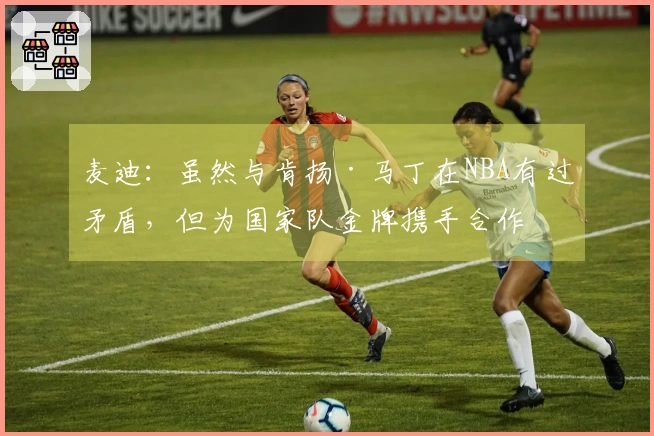 麦迪：虽然与肯扬·马丁在NBA有过矛盾，但为国家队金牌携手合作