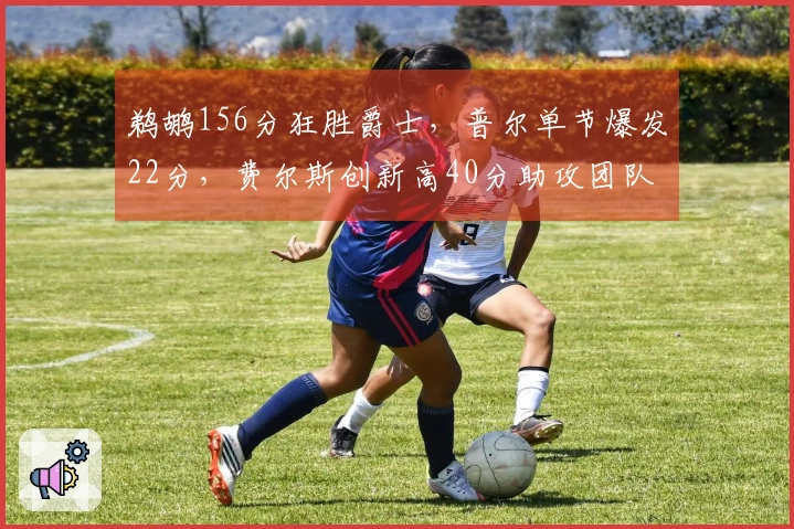 鹈鹕156分狂胜爵士，普尔单节爆发22分，费尔斯创新高40分助攻团队-required