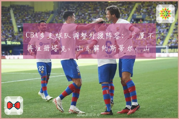 CBA多支球队调整外援阵容：广厦不再注册塔克，山东解约斯蒂尔，山西放弃盖伊