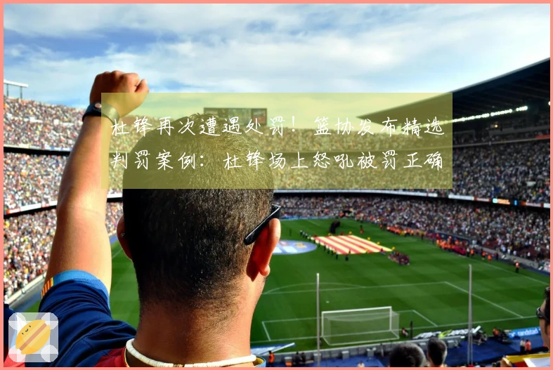 杜锋再次遭遇处罚！篮协发布精选判罚案例：杜锋场上怒吼被罚正确