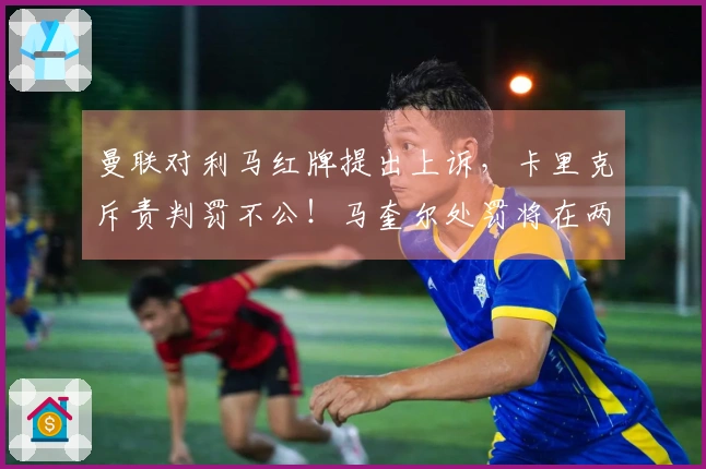 曼联对利马红牌提出上诉，卡里克斥责判罚不公！马奎尔处罚将在两日内揭晓