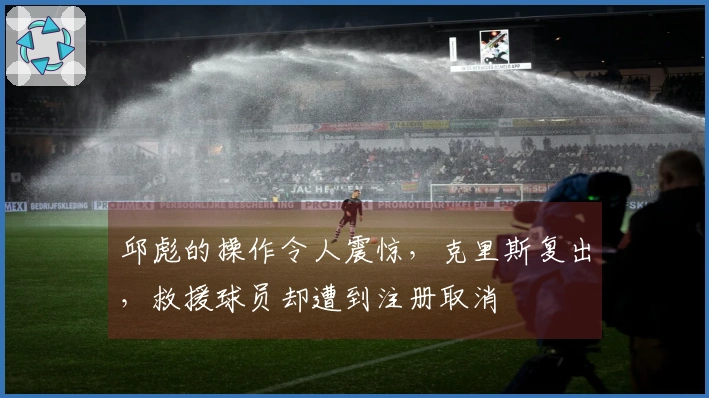 邱彪的操作令人震惊，克里斯复出，救援球员却遭到注册取消