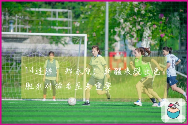 14连胜！郑永刚：新疆表现出色，胜利对排名至关重要